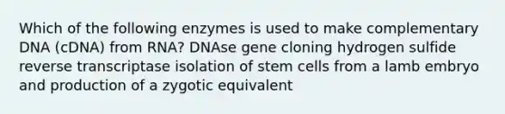 Which of the following enzymes is used to make complementary DNA (cDNA) from RNA? DNAse gene cloning hydrogen sulfide reverse transcriptase isolation of stem cells from a lamb embryo and production of a zygotic equivalent