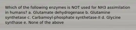 Which of the following enzymes is NOT used for NH3 assimilation in humans? a. Glutamate dehydrogenase b. Glutamine synthetase c. Carbamoyl-phosphate synthetase-II d. Glycine synthase e. None of the above