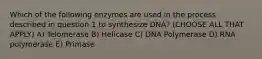 Which of the following enzymes are used in the process described in question 1 to synthesize DNA? (CHOOSE ALL THAT APPLY) A) Telomerase B) Helicase C) DNA Polymerase D) RNA polymerase E) Primase