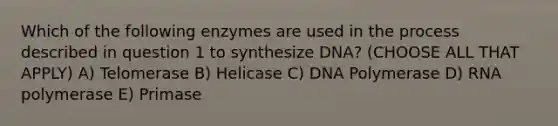 Which of the following enzymes are used in the process described in question 1 to synthesize DNA? (CHOOSE ALL THAT APPLY) A) Telomerase B) Helicase C) DNA Polymerase D) RNA polymerase E) Primase