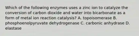 Which of the following enzymes uses a zinc ion to catalyze the conversion of carbon dioxide and water into bicarbonate as a form of metal ion reaction catalysis? A. topoisomerase B. phosphoenolpyruvate dehydrogenase C. carbonic anhydrase D. elastase