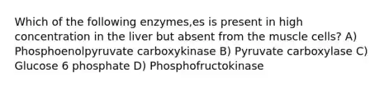 Which of the following enzymes,es is present in high concentration in the liver but absent from the muscle cells? A) Phosphoenolpyruvate carboxykinase B) Pyruvate carboxylase C) Glucose 6 phosphate D) Phosphofructokinase