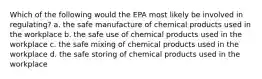 Which of the following would the EPA most likely be involved in regulating? a. the safe manufacture of chemical products used in the workplace b. the safe use of chemical products used in the workplace c. the safe mixing of chemical products used in the workplace d. the safe storing of chemical products used in the workplace