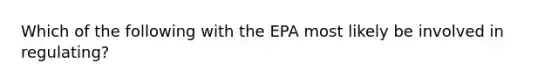 Which of the following with the EPA most likely be involved in regulating?