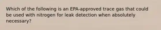 Which of the following is an EPA-approved trace gas that could be used with nitrogen for leak detection when absolutely necessary?