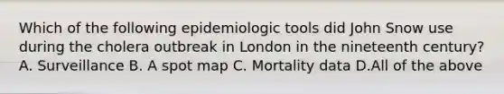 Which of the following epidemiologic tools did John Snow use during the cholera outbreak in London in the nineteenth century? A. Surveillance B. A spot map C. Mortality data D.All of the above