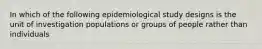 In which of the following epidemiological study designs is the unit of investigation populations or groups of people rather than individuals