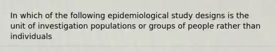 In which of the following epidemiological study designs is the unit of investigation populations or groups of people rather than individuals