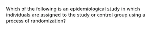 Which of the following is an epidemiological study in which individuals are assigned to the study or control group using a process of randomization?