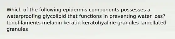 Which of the following epidermis components possesses a waterproofing glycolipid that functions in preventing water loss? tonofilaments melanin keratin keratohyaline granules lamellated granules