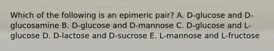 Which of the following is an epimeric pair? A. D-glucose and D-glucosamine B. D-glucose and D-mannose C. D-glucose and L-glucose D. D-lactose and D-sucrose E. L-mannose and L-fructose