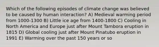 Which of the following episodes of climate change was believed to be caused by human interaction? A) Medieval warming period from 1000-1300 B) Little ice age from 1400-1800 C) Cooling in North America and Europe just after Mount Tambora eruption in 1815 D) Global cooling just after Mount Pinatubo eruption in 1991 E) Warming over the past 150 years or so