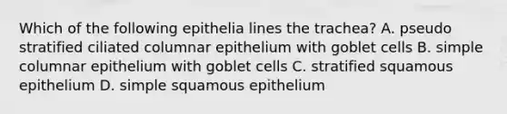 Which of the following epithelia lines the trachea? A. pseudo stratified ciliated columnar epithelium with goblet cells B. simple columnar epithelium with goblet cells C. stratified squamous epithelium D. simple squamous epithelium