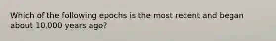 Which of the following epochs is the most recent and began about 10,000 years ago?