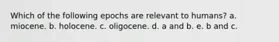 Which of the following epochs are relevant to humans? a. miocene. b. holocene. c. oligocene. d. a and b. e. b and c.