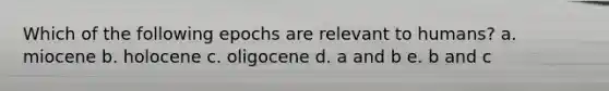 Which of the following epochs are relevant to humans? a. miocene b. holocene c. oligocene d. a and b e. b and c