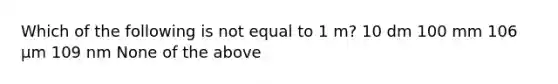 Which of the following is not equal to 1 m? 10 dm 100 mm 106 μm 109 nm None of the above