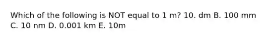 Which of the following is NOT equal to 1 m? 10. dm B. 100 mm C. 10 nm D. 0.001 km E. 10m