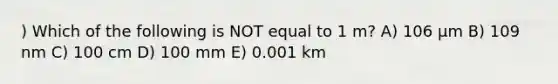 ) Which of the following is NOT equal to 1 m? A) 106 μm B) 109 nm C) 100 cm D) 100 mm E) 0.001 km