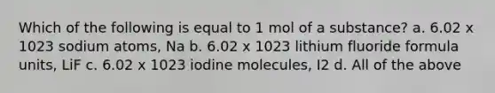 Which of the following is equal to 1 mol of a substance? a. 6.02 x 1023 sodium atoms, Na b. 6.02 x 1023 lithium fluoride formula units, LiF c. 6.02 x 1023 iodine molecules, I2 d. All of the above