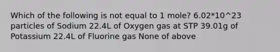 Which of the following is not equal to 1 mole? 6.02*10^23 particles of Sodium 22.4L of Oxygen gas at STP 39.01g of Potassium 22.4L of Fluorine gas None of above