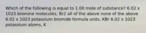 Which of the following is equal to 1.00 mole of substance? 6.02 x 1023 bromine molecules, Br2 all of the above none of the above 6.02 x 1023 potassium bromide formula units, KBr 6.02 x 1023 potassium atoms, K