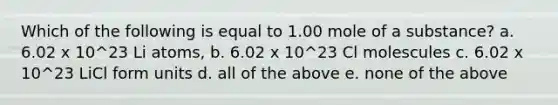 Which of the following is equal to 1.00 mole of a substance? a. 6.02 x 10^23 Li atoms, b. 6.02 x 10^23 Cl molescules c. 6.02 x 10^23 LiCl form units d. all of the above e. none of the above