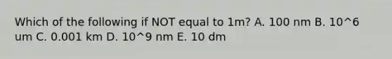 Which of the following if NOT equal to 1m? A. 100 nm B. 10^6 um C. 0.001 km D. 10^9 nm E. 10 dm