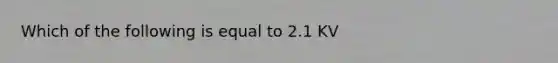 Which of the following is equal to 2.1 KV