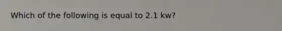 Which of the following is equal to 2.1 kw?