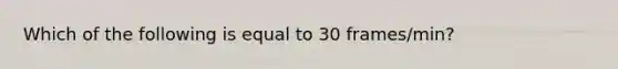 Which of the following is equal to 30 frames/min?