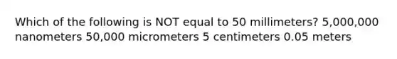 Which of the following is NOT equal to 50 millimeters? 5,000,000 nanometers 50,000 micrometers 5 centimeters 0.05 meters