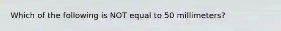 Which of the following is NOT equal to 50 millimeters?