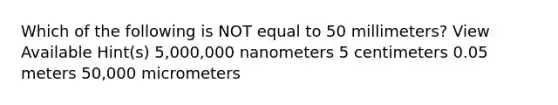 Which of the following is NOT equal to 50 millimeters? View Available Hint(s) 5,000,000 nanometers 5 centimeters 0.05 meters 50,000 micrometers