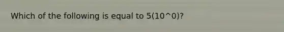 Which of the following is equal to 5(10^0)?