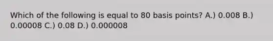 Which of the following is equal to 80 basis points? A.) 0.008 B.) 0.00008 C.) 0.08 D.) 0.000008