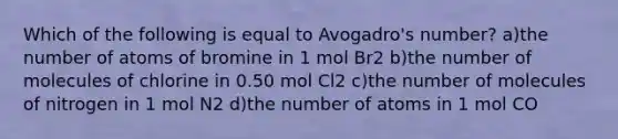 Which of the following is equal to Avogadro's number? a)the number of atoms of bromine in 1 mol Br2 b)the number of molecules of chlorine in 0.50 mol Cl2 c)the number of molecules of nitrogen in 1 mol N2 d)the number of atoms in 1 mol CO