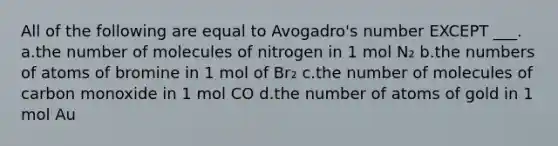 All of the following are equal to Avogadro's number EXCEPT ___. a.the number of molecules of nitrogen in 1 mol N₂ b.the numbers of atoms of bromine in 1 mol of Br₂ c.the number of molecules of carbon monoxide in 1 mol CO d.the number of atoms of gold in 1 mol Au