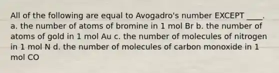 All of the following are equal to Avogadro's number EXCEPT ____. a. the number of atoms of bromine in 1 mol Br b. the number of atoms of gold in 1 mol Au c. the number of molecules of nitrogen in 1 mol N d. the number of molecules of carbon monoxide in 1 mol CO