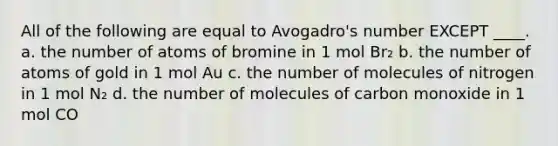 All of the following are equal to Avogadro's number EXCEPT ____. a. the number of atoms of bromine in 1 mol Br₂ b. the number of atoms of gold in 1 mol Au c. the number of molecules of nitrogen in 1 mol N₂ d. the number of molecules of carbon monoxide in 1 mol CO