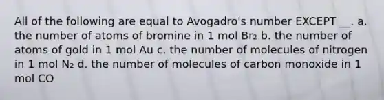 All of the following are equal to Avogadro's number EXCEPT __. a. the number of atoms of bromine in 1 mol Br₂ b. the number of atoms of gold in 1 mol Au c. the number of molecules of nitrogen in 1 mol N₂ d. the number of molecules of carbon monoxide in 1 mol CO