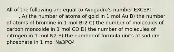 All of the following are equal to Avogadro's number EXCEPT _____. A) the number of atoms of gold in 1 mol Au B) the number of atoms of bromine in 1 mol Br2 C) the number of molecules of carbon monoxide in 1 mol CO D) the number of molecules of nitrogen in 1 mol N2 E) the number of formula units of sodium phosphate in 1 mol Na3PO4