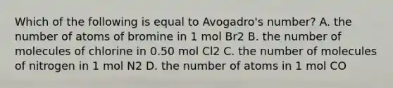 Which of the following is equal to Avogadro's number? A. the number of atoms of bromine in 1 mol Br2 B. the number of molecules of chlorine in 0.50 mol Cl2 C. the number of molecules of nitrogen in 1 mol N2 D. the number of atoms in 1 mol CO