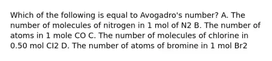 Which of the following is equal to Avogadro's number? A. The number of molecules of nitrogen in 1 mol of N2 B. The number of atoms in 1 mole CO C. The number of molecules of chlorine in 0.50 mol CI2 D. The number of atoms of bromine in 1 mol Br2