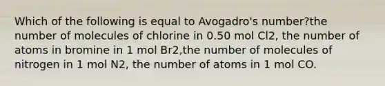 Which of the following is equal to Avogadro's number?the number of molecules of chlorine in 0.50 mol Cl2, the number of atoms in bromine in 1 mol Br2,the number of molecules of nitrogen in 1 mol N2, the number of atoms in 1 mol CO.