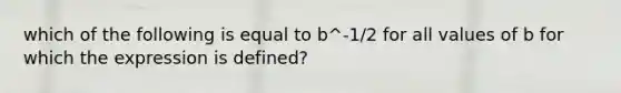 which of the following is equal to b^-1/2 for all values of b for which the expression is defined?