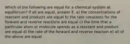 Which of the following are equal for a chemical system at equilibrium? If all are equal, answer E. a) the concentrations of reactant and products are equal b) the rate constants for the forward and reverse reactions are equal c) the time that a particular atom or molecule spends as a reactant and product are equal d) the rate of the forward and reverse reaction e) all of the above are equal