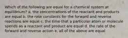 Which of the following are equal for a chemical system at equilibrium? a. the concentrations of the reactant and products are equal b. the rate constants for the forward and reverse reactions are equal c. the time that a particular atom or molecule spends as a reactant and product are equal d. the rate of the forward and reverse action e. all of the above are equal