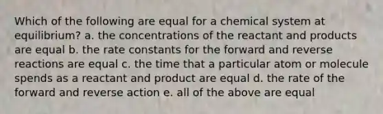 Which of the following are equal for a chemical system at equilibrium? a. the concentrations of the reactant and products are equal b. the rate constants for the forward and reverse reactions are equal c. the time that a particular atom or molecule spends as a reactant and product are equal d. the rate of the forward and reverse action e. all of the above are equal