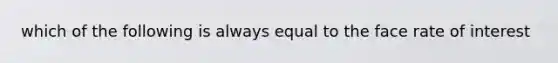 which of the following is always equal to the face rate of interest